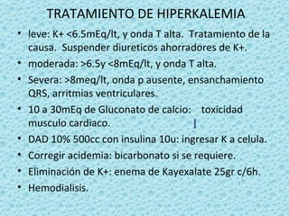 TRATAMIENTO DE HIPERKALEMIA
• leve: K+ <6.5mEq/lt, y onda T alta. Tratamiento de la
  causa. Suspender diureticos ahorradores de K+.
• moderada: >6.5y <8mEq/lt, y onda T alta.
• Severa: >8meq/lt, onda p ausente, ensanchamiento
  QRS, arritmias ventriculares.
• 10 a 30mEq de Gluconato de calcio: toxicidad
  musculo cardiaco.
• DAD 10% 500cc con insulina 10u: ingresar K a celula.
• Corregir acidemia: bicarbonato si se requiere.
• Eliminación de K+: enema de Kayexalate 25gr c/6h.
• Hemodialisis.
 