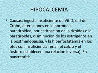 HIPOCALCEMIA
• Causas: ingesta insuficiente de Vit D, enf de
  Crohn, alteraciones en la hormona
  paratiroidea, por estirpación de la tiroides o la
  paratiroides, disminucion de los estrógenos en
  la postmenopausia, y la hiperfosfatemia en los
  ptes con insuficiencia renal (el calcio y el
  fosforo establecen una relacion inversa). En
  pancreatitis.
 