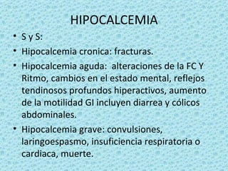 HIPOCALCEMIA
• S y S:
• Hipocalcemia cronica: fracturas.
• Hipocalcemia aguda: alteraciones de la FC Y
  Ritmo, cambios en el estado mental, reflejos
  tendinosos profundos hiperactivos, aumento
  de la motilidad GI incluyen diarrea y cólicos
  abdominales.
• Hipocalcemia grave: convulsiones,
  laringoespasmo, insuficiencia respiratoria o
  cardiaca, muerte.
 