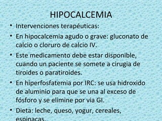 HIPOCALCEMIA
• Intervenciones terapéuticas:
• En hipocalcemia agudo o grave: gluconato de
  calcio o cloruro de calcio IV.
• Este medicamento debe estar disponible,
  cuando un paciente se somete a cirugia de
  tiroides o paratiroides.
• En hiperfosfatemia por IRC: se usa hidroxido
  de aluminio para que se una al exceso de
  fósforo y se elimine por via GI.
• Dieta: leche, queso, yogur, cereales,
 