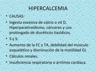 HIPERCALCEMIA
• CAUSAS:
• Ingesta excesiva de calcio o vit D,
  Hiperparatiroidismo, cánceres y uso
  prolongado de diuréticos tiazídicos.
• S y S:
• Aumento de la FC y TA, debilidad del músculo
  esquelético y disminución de la motilidad GI.
• Cálculos renales.
• Insuficiencia respiratoria o arritmia cardiaca.
 