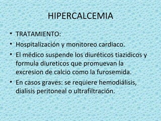 HIPERCALCEMIA
• TRATAMIENTO:
• Hospitalización y monitoreo cardiaco.
• El médico suspende los diuréticos tiazidicos y
  formula diureticos que promuevan la
  excresion de calcio como la furosemida.
• En casos graves: se requiere hemodiálisis,
  dialisis peritoneal o ultrafiltración.
 