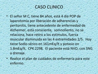CASO CLINICO
• El señor M C, tiene 84 años, está 4 día POP de
  laparotomia por liberación de adherencias y
  peritonitis, tiene antecedente de enfermedad de
  Alzheimer, está consciente, somnoliento, no se
  relaciona, hace retiro a los estímulos, fuerza
  muscular disminuida en las 4 extremidades 2/5. Hoy
  tiene Sodio sérico en 161mEq/lt y potasio en
  1.8mEq/lt. CPK 2298. El paciente está NVO, con SNG
  a drenaje.
• Realice el plan de cuidados de enfermeria para este
  enfermo.
 