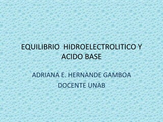 EQUILIBRIO HIDROELECTROLITICO Y
          ACIDO BASE

  ADRIANA E. HERNANDE GAMBOA
         DOCENTE UNAB
 