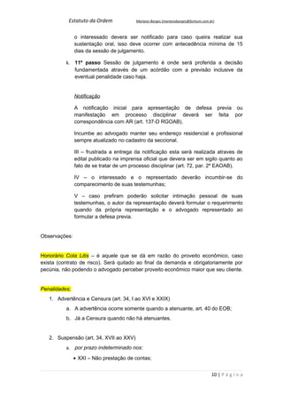 Estatuto da Ordem             Mariano Borges (marianoborges@fortium.com.br)



               o interessado devera ser notificado para caso queira realizar sua
               sustentação oral, isso deve ocorrer com antecedência mínima de 15
               dias da sessão de julgamento.

          k. 11º passo Sessão de julgamento é onde será proferida a decisão
             fundamentada através de um acórdão com a previsão inclusive da
             eventual penalidade caso haja.


               Notificação

               A notificação inicial para apresentação de defesa previa ou
               manifestação em processo disciplinar deverá ser feita por
               correspondência com AR (art. 137-D RGOAB).

               Incumbe ao advogado manter seu endereço residencial e profissional
               sempre atualizado no cadastro da seccional.

               III – frustrada a entrega da notificação esta será realizada atraves de
               edital publicado na imprensa oficial que devera ser em sigilo quanto ao
               fato de se tratar de um processo disciplinar (art. 72, par. 2º EAOAB).

               IV – o interessado e o representado deverão incumbir-se do
               comparecimento de suas testemunhas;

               V – caso prefiram poderão solicitar intimação pessoal de suas
               testemunhas, o autor da representação deverá formular o requerimento
               quando da própria representação e o advogado representado ao
               formular a defesa previa.


Observações:


Honorário Cota Litis – é aquele que se dá em razão do proveito econômico, caso
exista (contrato de risco). Será quitado ao final da demanda e obrigatoriamente por
pecúnia, não podendo o advogado perceber proveito econômico maior que seu cliente.


Penalidades;
   1. Advertência e Censura (art. 34, I ao XVI e XXIX)
          a. A advertência ocorre somente quando a atenuante, art. 40 do EOB;
          b. Já a Censura quando não há atenuantes.


   2. Suspensão (art. 34, XVII ao XXV)
          a. por prazo indeterminado nos:

               • XXI – Não prestação de contas;


                                                                                    10 | P á g i n a
 