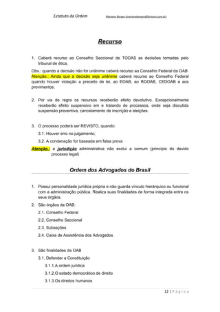 Estatuto da Ordem           Mariano Borges (marianoborges@fortium.com.br)




                                     Recurso

1. Caberá recurso ao Conselho Seccional de TODAS as decisões tomadas pelo
   tribunal de ética.
Obs.: quando a decisão não for unânime caberá recurso ao Conselho Federal da OAB
Atenção.: Ainda que a decisão seja unânime caberá recurso ao Conselho Federal
quando houver violação a preceito de lei, ao EOAB, ao RGOAB, CEDOAB e aos
provimentos.


2. Por via de regra os recursos receberão efeito devolutivo. Excepcionalmente
   receberão efeito suspensivo em e tratando de processos, onde seja discutida
   suspensão preventiva, cancelamento de inscrição e eleições.


3. O processo poderá ser REVISTO, quando:
   3.1. Houver erro no julgamento;
   3.2. A condenação for baseada em falsa prova
Atenção.: a jurisdição administrativa não exclui a comum (princípio do devido
          processo legal)


                    Ordem dos Advogados do Brasil


1. Possui personalidade jurídica própria e não guarda vínculo hierárquico ou funcional
   com a administração pública. Realiza suas finalidades de forma integrada entre os
   seus órgãos.
2. São órgãos da OAB:
   2.1. Conselho Federal
   2.2. Conselho Seccional
   2.3. Subseções
   2.4. Caixa de Assistência dos Advogados


3. São finalidades da OAB
   3.1. Defender a Constituição
       3.1.1.A ordem jurídica
       3.1.2.O estado democrático de direito
       3.1.3.Os direitos humanos

                                                                                   12 | P á g i n a
 
