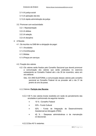 Estatuto da Ordem             Mariano Borges (marianoborges@fortium.com.br)



      3.1.4.A justiça social
      3.1.5.A aplicação das leis
      3.1.6.A rápida administração da justiça


   3.2. Promover com exclusividade:
      3.2.1. Representação
      3.2.2.A defesa
      3.2.3.A seleção
      3.2.4.A disciplina
4. A Receita
   4.1. Os inscritos na OAB têm a obrigação de pagar:
      4.1.1.Anuidades
      4.1.2.Contribuições
      4.1.3.Multas
      4.1.4.Preços em serviços


   4.2. Fixação dos valores
      4.2.1.Os valores serão fixados pelo Conselho Seccional que deverá promover
           a comunicação dos valores que serão praticados no exercício
           subseqüente ao Conselho Federal até o dia 30 de novembro, salvo em
           ano eleitoral.
           Obs.: Em ANO ELEITORAL a comunicação desses valores pelo conselho
                 seccional ao Conselho Federal irá se proceder até o dia 31 de
                 janeiro do ano da posse.


      4.2.2.Valores: Partição das Receias


          4.2.2.1.60 % dos valores brutos recebidos em razão do percebimento das
                 anuidades é particionado da seguinte maneira:
                  •         10 % - Conselho Federal
                  •         03% - Fundo Cultural
                  •         02% - Fundo de Integração                   de     Desenvolvimento
                            Assistencial ao Advogado (FIDA)
                  •         45 % - Despesas administrativas e de manutenção
                            (C.Seccional)


          4.2.2.2.Dos 40 % restantes:

                                                                                    13 | P á g i n a
 