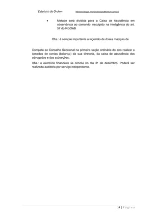 Estatuto da Ordem          Mariano Borges (marianoborges@fortium.com.br)



          •       Metade será dividida para a Caixa de Assistência em
                  observância ao comando insculpido na inteligência do art.
                  57 do RGOAB


              Obs.: é sempre importante a ingestão de doses maciças de


Compete ao Conselho Seccional na primeira seção ordinária do ano realizar a
tomadas de contas (balanço) da sua diretoria, da caixa de assistência dos
advogados e das subseções;
Obs.: o exercício financeiro se conclui no dia 31 de dezembro. Poderá ser
realizada auditoria por serviço independente.




                                                                          14 | P á g i n a
 
