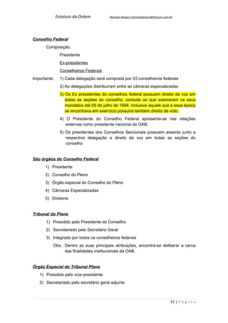 Estatuto da Ordem          Mariano Borges (marianoborges@fortium.com.br)




Conselho Federal
       Composição:
                Presidente
                Ex-presidentes
                Conselheiros Federais
Importante:     1) Cada delegação será composta por 03 conselheiros federais
                2) As delegações distribuíram entre as câmaras especializadas
                3) Os Ex presidentes do conselhos federal possuem direito de voz em
                   todas as seções do conselho, contudo os que exerceram os seus
                   mandatos até 05 de julho de 1994, inclusive aquele que a essa época
                   se encontrava em exercício possuirá também direito de voto.
                4) O Presidente do Conselho Federal apresenta-se nas relações
                   externas como presidente nacional da OAB;
                5) Os presidentes dos Conselhos Seccionais possuem assento junto a
                   respectiva delegação e direito de voz em todas as seções do
                   conselho


São órgãos do Conselho Federal
      1) Presidente
      2) Conselho do Pleno
      3) Órgão especial do Conselho do Pleno
      4) Câmaras Especializadas
      5) Diretoria


Tribunal do Pleno
      1) Presidido pelo Presidente do Conselho
      2) Secretariado pelo Secretário Geral
      3) Integrado por todos os conselheiros federais
          Obs.: Dentre as suas principais atribuições, encontra-se deliberar a cerca
                das finalidades institucionais da OAB.


Órgão Especial do Tribunal Pleno
   1) Presidido pelo vice-presidente
   2) Secretariado pelo secretário geral adjunto



                                                                                    15 | P á g i n a
 