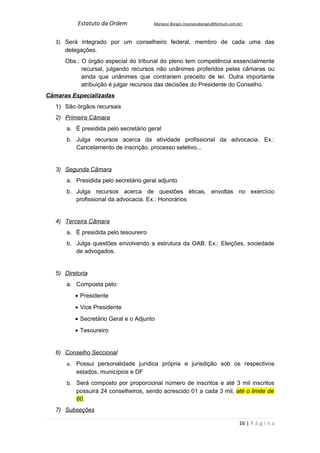 Estatuto da Ordem            Mariano Borges (marianoborges@fortium.com.br)



   3) Será integrado por um conselheiro federal, membro de cada uma das
      delegações.
      Obs.: O órgão especial do tribunal do pleno tem competência essencialmente
            recursal, julgando recursos não unânimes proferidos pelas câmaras ou
            ainda que unânimes que contrariem preceito de lei. Outra importante
            atribuição é julgar recursos das decisões do Presidente do Conselho.
Câmaras Especializadas
   1) São órgãos recursais
   2) Primeira Câmara
       a. É presidida pelo secretário geral
       b. Julga recursos acerca da atividade profissional da advocacia. Ex.:
          Cancelamento de inscrição, processo seletivo...


   3) Segunda Câmara
       a. Presidida pelo secretário geral adjunto
       b. Julga recursos acerca de questões éticas, envoltas no exercício
          profissional da advocacia. Ex.: Honorários


   4) Terceira Câmara
       a. É presidida pelo tesoureiro
       b. Julga questões envolvendo a estrutura da OAB. Ex.: Eleições, sociedade
          de advogados.


   5) Diretoria
       a. Composta pelo:
          • Presidente
          • Vice Presidente
          • Secretário Geral e o Adjunto
          • Tesoureiro


   6) Conselho Seccional
       a. Possui personalidade jurídica própria e jurisdição sob os respectivos
          estados, municípios e DF
       b. Será composto por proporcional número de inscritos e até 3 mil inscritos
          possuirá 24 conselheiros, sendo acrescido 01 a cada 3 mil, até o limite de
          60.
   7) Subseções

                                                                                   16 | P á g i n a
 