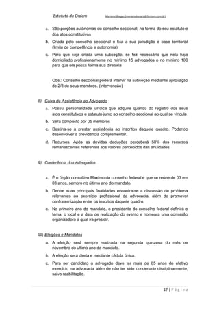 Estatuto da Ordem            Mariano Borges (marianoborges@fortium.com.br)



   a. São porções autônomas do conselho seccional, na forma do seu estatuto e
      dos atos constitutivos
   b. Criada pelo conselho seccional e fixa a sua jurisdição e base territorial
      (limite de competência e autonomia)
   c. Para que seja criada uma subseção, se fez necessário que nela haja
      domiciliado profissionalmente no mínimo 15 advogados e no mínimo 100
      para que ela possa forma sua diretoria


       Obs.: Conselho seccional poderá intervir na subseção mediante aprovação
       de 2/3 de seus membros. (intervenção)


8) Caixa de Assistência ao Advogado
   a. Possui personalidade jurídica que adquire quando do registro dos seus
      atos constitutivos e estatuto junto ao conselho seccional ao qual se vincula
   b. Será composto por 05 membros
   c. Destina-se a prestar assistência ao inscritos daquele quadro. Podendo
      desenvolver a previdência complementar.
   d. Recursos. Após as devidas deduções perceberá 50% dos recursos
      remanescentes referentes aos valores percebidos das anuidades


9) Conferência dos Advogados


   a. É o órgão consultivo Maximo do conselho federal e que se reúne de 03 em
      03 anos, sempre no último ano do mandato.
   b. Dentre suas principais finalidades encontra-se a discussão de problema
      relevantes ao exercício profissional da advocacia, além de promover
      confraternização entre os inscritos daquele quadro.
   c. No primeiro ano do mandato, o presidente do conselho federal definirá o
      tema, o local e a data de realização do evento e nomeara uma comissão
      organizadora a qual ira presidir.


10) Eleições e Mandatos
   a. A eleição será sempre realizada na segunda quinzena do mês de
      novembro do ultimo ano de mandato.
   b. A eleição será direta e mediante cédula única.
   c. Para ser candidato o advogado deve ter mais de 05 anos de efetivo
      exercício na advocacia além de não ter sido condenado disciplinarmente,
      salvo reabilitação.


                                                                               17 | P á g i n a
 