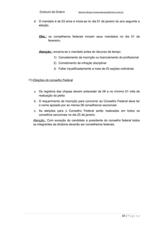 Estatuto da Ordem           Mariano Borges (marianoborges@fortium.com.br)



    d. O mandato é de 03 anos e inicia-se no dia 01 de janeiro do ano seguinte a
       eleição.


       Obs.: os conselheiros federais iniciam seus mandatos no dia 01 de
             fevereiro.


       Atenção.: encerra-se o mandato antes do decurso de tempo:
                  1) Cancelamento da inscrição ou licenciamento do profissional
                  2) Cometimento de infração disciplinar
                  3) Faltar injustificadamente a mais de 03 seções ordinárias


11) Eleições do conselho Federal


    a. Os registros das chapas devem anteceder de 06 a no mínimo 01 mês de
       realização do pleito
    b. O requerimento de inscrição para concorrer ao Conselho Federal deve ter
       o nome apoiado por ao menos 06 conselheiros seccionais
    c. As eleições para o Conselho Federal serão realizadas em todos os
       conselhos seccionais no dia 25 de janeiro.
   Atenção.: Com exceção do candidato a presidente do conselho federal todos
   os integrantes da diretoria deverão ser conselheiros federais.




                                                                               18 | P á g i n a
 