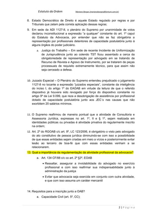 Estatuto da Ordem            Mariano Borges (marianoborges@fortium.com.br)



8. Estado Democrático de Direito é aquele Estado regulado por regras e por
   Tribunais que zelam pela correta aplicação dessas regras;
9. Em sede da ADI 1127-8, o plenário do Supremo por unanimidade de votos
   declarou inconstitucional a expressão “a qualquer” constante do art. 1º caput
   do Estatuto da Advocacia, por entender que não se faz obrigatória a
   representação por profissionais detentores de capacidade postulatória junto à
   alguns órgãos do poder judiciário.
       a. Justiça do Trabalho – Em sede de recente Incidente de Uniformização
          de Jurisprudência junto ao colendo TST ficou assentado a cerca da
          obrigatoriedade de representação por advogado em se tratando de
          Recurso de Revista e Agravo de Instrumento, por se tratarem de peças
          processuais de requisito extremamente técnico, para que assim não
          seja cerceado a defesa.


10. Juizado Especial – O Plenário do Supremo entendeu prejudicado o julgamento
    1127-8 no tocante a expressão “juizados especiais”, constante da inteligência
    do inciso I, do artigo 1º do EAOAB em virtude da leitura de que o referido
    dispositivo já houvera sido revogado por força do dispositivo constante no
    artigo 9º da Lei 9.099, que reza a desobrigação de assistência por profissional
    dotado de capacidade postulatória junto aos JEC´s nas causas que não
    exorbitem 20 salários mínimos.


11. O Supremo reafirmou de maneira pontual que a atividade de Consultoria e
    Assessoria Jurídica, expressas no art. 1º, II e § 1º, sejam realizada em
    identidades públicas ou privadas é atividade privativa do regularmente inscrito
    na ordem;
12. Art. 2º do RGOAB c/c art. 9º, LC 123/2006, é obrigatório o visto pelo advogado
    do ato constitutivo de pessoa jurídica diminuindo-se com isso a possibilidade
    de que essas entidades sejam criadas em meio a vícios e posteriormente evitar
    lesão ao terceiro de boa-fé que com essas entidades venham a se
    relacionarem.
13. Qual a importância da regulamentação da atividade profissional da advocacia?
       a. Art. 134 CF/88 c/c co art. 2º §3º, EOAB
           • Ressaltar, assegurar a inviolabilidade do advogado no exercício
             profissional e com isso reafirmar sua indispensabilidade junto à
             administração da justiça
           • Evitar que advocacia seja exercida em conjunto com outra atividade,
             e que com isso assuma um caráter mercantil


14. Requisitos para a inscrição junto a OAB?
       a. Capacidade Civil (art. 5º, CC);


                                                                                 2|Página
 
