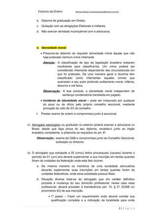 Estatuto da Ordem          Mariano Borges (marianoborges@fortium.com.br)



       b. Diploma de graduação em Direito;
       c. Quitação com as obrigações Eleitorais e militares;
       d. Não exercer atividade incompatível com a advocacia;




       e. Idoneidade moral;
            • Presume-se detentor do requisito idoneidade moral àquele que não
              haja praticado nenhum crime infamante
              Atenção.: A classificação de tipo da legislação brasileira restaram
                        insuficiente para classificá-los. Um crime poderá ser
                        considerado infamante dependendo das circunstancias em
                        que foi praticado. De uma maneira geral a doutrina tem
                        classificado como infamantes àqueles crimes que
                        acarretam a seu autor profundo aviltamento moral, infâmia,
                        desonra e má fama.
              Observação.: A boa conduta, a idoneidade moral independem de
                           sentença condenatória transitada em julgado.
            • Incidente de idoneidade moral – pode ser instaurado por qualquer
              do povo ou de ofício pelo próprio conselho seccional, mediante
              provação do voto de 2/3 do conselho.
      f.     Prestar exame de ordem e compromisso junto à seccional;


15. Advogado estrangeiro ou graduado no exterior poderá exercer a advocacia no
    Brasil, desde que faça prova do seu diploma, revalide-o junto ao órgão
    brasileiro competente, e preencha os requisitos do art. 8º.
       Observação.: exame de OAB e compromisso junto ao Conselho Seccional,
                    subseção ou diretoria.


16. O advogado que extrapole a 05 (cinco) feitos processuais (causas) durante o
    período de 01 (um) ano deverá suplementar a sua inscrição em tantas quantas
    forem às unidades da federação onde este fato ocorrer.
       a. Da mesma maneira os membros de uma sociedade advocatícia
          deverão suplementar suas inscrições em tantas quantas forem às
          unidades federativas, onde essa sociedade possua filiais.
       b. Situação diversa trata-se do advogado que em caráter definitivo
          proceda à mudança do seu domicílio profissional, nesse caso esse
          profissional, deverá proceder à transferência (art. 10, § 2º, EOAB c/c
          provimento 42) de sua inscrição.
                  • 1º passo – Fazer um requerimento onde deverá constar sua
                    qualificação completa e a indicação da localidade para onde

                                                                                  3|Página
 