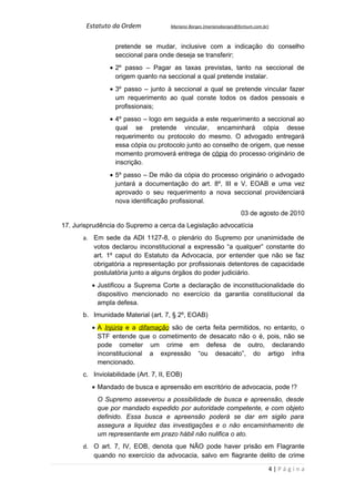 Estatuto da Ordem             Mariano Borges (marianoborges@fortium.com.br)



                  pretende se mudar, inclusive com a indicação do conselho
                  seccional para onde deseja se transferir;
                • 2º passo – Pagar as taxas previstas, tanto na seccional de
                  origem quanto na seccional a qual pretende instalar.
                • 3º passo – junto à seccional a qual se pretende vincular fazer
                  um requerimento ao qual conste todos os dados pessoais e
                  profissionais;
                • 4º passo – logo em seguida a este requerimento a seccional ao
                  qual se pretende vincular, encaminhará cópia desse
                  requerimento ou protocolo do mesmo. O advogado entregará
                  essa cópia ou protocolo junto ao conselho de origem, que nesse
                  momento promoverá entrega de cópia do processo originário de
                  inscrição.
                • 5º passo – De mão da cópia do processo originário o advogado
                  juntará a documentação do art. 8º, III e V, EOAB e uma vez
                  aprovado o seu requerimento a nova seccional providenciará
                  nova identificação profissional.
                                                                      03 de agosto de 2010
17. Jurisprudência do Supremo a cerca da Legislação advocatícia
       a. Em sede da ADI 1127-8, o plenário do Supremo por unanimidade de
          votos declarou inconstitucional a expressão “a qualquer” constante do
          art. 1º caput do Estatuto da Advocacia, por entender que não se faz
          obrigatória a representação por profissionais detentores de capacidade
          postulatória junto a alguns órgãos do poder judiciário.
          • Justificou a Suprema Corte a declaração de inconstitucionalidade do
            dispositivo mencionado no exercício da garantia constitucional da
            ampla defesa.
       b. Imunidade Material (art. 7, § 2º, EOAB)
          • A Injúria e a difamação são de certa feita permitidos, no entanto, o
            STF entende que o cometimento de desacato não o é, pois, não se
            pode cometer um crime em defesa de outro, declarando
            inconstitucional a expressão “ou desacato”, do artigo infra
            mencionado.
       c. Inviolabilidade (Art. 7, II, EOB)
          • Mandado de busca e apreensão em escritório de advocacia, pode !?
            O Supremo asseverou a possibilidade de busca e apreensão, desde
            que por mandado expedido por autoridade competente, e com objeto
            definido. Essa busca e apreensão poderá se dar em sigilo para
            assegura a liquidez das investigações e o não encaminhamento de
            um representante em prazo hábil não nulifica o ato.
       d. O art. 7, IV, EOB, denota que NÃO pode haver prisão em Flagrante
          quando no exercício da advocacia, salvo em flagrante delito de crime

                                                                                  4|Página
 