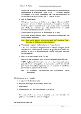 Estatuto da Ordem             Mariano Borges (marianoborges@fortium.com.br)



            inafiançável, onde o OAB deverá ser comunicada para encaminhar um
            representante a acompanhar essa prisão. O Supremo declarou
            constitucional o dispositivo, ressalvando que o não encaminhamento de
            um representante em prazo hábil não irá invalidar a prisão.
       e. Sala de Estado Maior
            O Supremo reconheceu o direito de o advogado não ser recolhido
            preso, salvo em sala de Estado Maior e na falta dessa prisão domiciliar.
            Contudo, declarou inconstitucional a expressão “assim reconhecida
            pela OAB”, por entender que cabe exclusivamente ao Estado
            reconhecer acerca do seu sistema prisional.
       f.   Sustentação oral, após o voto do relator (art.7, IX, EOAB)
            O Supremo Tribunal Federal julgou totalmente improcedente em sua
            totalidade esse dispositivo.
            Obs.: Continua há valer no processo em sede do Tribunal de Ética e
                  Disciplina da OAB (processo administrativo).
       g. Visto do advogado em ato Constitutivo de Pessoa Jurídica
            A ADI 1194 propugnou a obrigatoriedade do visto por advogado, no ato
            constitutivo de pessoa jurídica, no intuito de guarnecer os direitos dos
            terceiros de boa-fé, que posteriormente venham com essas entidades
            ser relacionarem.
       h. Honorários de sucumbência (ADI 1194)
            São os honorários pagos a parte vencedora pela parte sucumbêncial.
            O STF dispôs que tais honorários são verbas disponíveis, podendo ser
            pactuado entre o empregado e o empregador, podendo ser alterado
            para maior. Tais verbas disponíveis não são passíveis de incidências
            previdenciárias e de imposto de renda.
            Obs.:   Os honorários     sucumbênciais          são     considerados     verbas
                    alimentares.


18. Cancelamento da Inscrição
    a. À requerimento do interessado
    b. Mediante a aplicação de penalidade (exclusão)
    c. Falecimento
    d. Passar exercer, em definitivo, atividade incompatível


       Uma vez cancelado o número de inscrição esse será desativado, não
       podendo ser utilizado por qualquer advogado.


19. Sociedade Advocatícia

                                                                                  5|Página
 