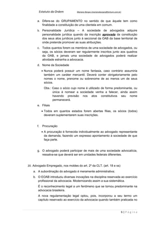 Estatuto da Ordem            Mariano Borges (marianoborges@fortium.com.br)



       a. Difere-se do GRUPAMENTO no sentido de que àquele tem como
          finalidade a constituição de uma clientela em comum.
       b. Personalidade Jurídica – A sociedade de advogados adquire
          personalidade jurídica quando da inscrição aprovada da constituição
          dos seus atos jurídicos junto à seccional da OAB da base territorial de
          onde pretende promover as suas atribuições.
       c. Todos quantos forem os membros de uma sociedade de advogados, ou
          seja, os sócios deveram ser regularmente inscritos junto aos quadros
          da OAB, e jamais uma sociedade de advogados poderá realizar
          atividade estranha a advocacia.
       d. Nome da Sociedade
            • Nunca poderá possuir um nome fantasia, caso contrário assumiria
              também um caráter mercantil. Deverá conter obrigatoriamente pelo
              nomes o nome, prenome ou sobrenome de ao menos um de seus
              sócios.
             Obs.: Caso o sócio cujo nome é utilizado de forma predominante, ou
                   única à nomear a sociedade venha a falecer, ainda assim
                   havendo previsão nos atos constitutivos seu nome
                   permanecerá.
       e. Filiais
            • Todos em quantos estados forem abertas filias, os sócios (todos)
              deveram suplementarem suas inscrições.


       f.   Procuração
            • A procuração é fornecida individualmente ao advogado representante
              da demanda, fazendo um expresso apontamento à sociedade de que
              faça parte.


       g. O advogado poderá participar de mais de uma sociedade advocatícia,
          ressalva-se que deverá ser em unidades federais diferentes.


20. Advogado Empregado, nos moldes do art. 2º da CLT. (art. 18 e ss)
    a. A subordinação do advogado é meramente administrativa;
    b. O EOAB introduziu diversas inovações na disciplina reservada ao exercício
       profissional da advocacia. Modernizando assim a sua sistemática.
       É o reconhecimento legal a um fenômeno que se tornou predominante na
       advocacia brasileira.
       A nova regulamentação legal optou, pois, incorporou a seu termo um
       capítulo reservado ao exercício da advocacia quando também praticada no



                                                                                 6|Página
 
