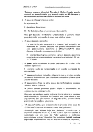 Estatuto da Ordem           Mariano Borges (marianoborges@fortium.com.br)



       *Todos os prazos no tribunal de Ética são de 15 dias. Exceção: quando
       nomeado um segundo relator esse segundo relator tem 20 dias apos o
       recebimento do processo, para incluir o processo em pauta.

d. 4º passo a defesa previa deve conter:
       I – argumentação;

       II – juntada de documentos;

       III – Rol de testemunhas em um número máximo de 05;

       Obs: por despacho devidamente fundamentado, o primeiro relator
       poderá conceder prorrogação do prazo para a defesa previa.

e. 5º passo despacho saneador:
         I – entendendo pelo encerramento o processo será submetido ao
         Presidente do Conselho Seccional que poderá concordando com
         esse posicionamento determinar o ENCERRAMENTO, caso
         discorde, ordenará o prosseguimento do feito;

         II – entendendo pelo prosseguimento: o próprio despacho determina
         a marcação de uma audiência de instrução e julgamento (art. 52, par.
         2º CEDOAB).

f.     6º passo vistas sucessivas às partes pelo prazo de 15 dias, onde
       recebera o processo:
       I – primeiro o autor da representação e em seguida o advogado do
       representado.

g. 7º passo audiência de instrução e julgamento que se presta a tomada
   de decisão fundamentada pela autoridade competente (relator) para
   prolatar decisões.
h. 8º passo razões finais é a ultima chance de manifestação no processo
   antes do parecer preliminar.
i.     9º passo parecer preliminar poderá sugerir o encerramento do
       processo ou seu prosseguimento.
       Obs: após a prolação do parecer preliminar, inevitavelmente, o processo
       será submetido ao Presidente do Conselho, seja, para orientar o seu
       arquivamento, seja para nomear um segundo relator, a quem caberá
       proferir voto na sessão de julgamento.

j.     10º passo 2º relator, após o recebimento do processo terá o prazo de
       20 dias para incluir esse processo em pauta para julgamento.
       Sustentação oral: embora haja sido declarado inconstitucional o
       dispositivo constante do art. 7º, IX DO EOAB e com isso abolida a
       sustentação oral em sede do Poder Judiciário e instâncias
       administrativas, junto ao Tribunal de Ética e disciplina da OAB continua
       vigorando, e nesse sentido, uma vez marcada a sessão de julgamento,

                                                                             9|Página
 
