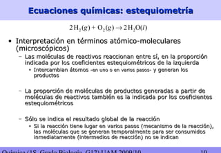 Ecuaciones químicas: estequiometríaEcuaciones químicas: estequiometría
2 2 22H ( ) + O ( ) 2H O( )g g l→
• Interpretación en términos atómico-molecularesInterpretación en términos atómico-moleculares
(microscópicos)(microscópicos)
– Las moléculas de reactivos reaccionan entre sí, en la proporciónLas moléculas de reactivos reaccionan entre sí, en la proporción
indicada por los coeficientes estequiométricos de la izquierdaindicada por los coeficientes estequiométricos de la izquierda
• Intercambian átomosIntercambian átomos -en uno o en varios pasos--en uno o en varios pasos- y generan losy generan los
productosproductos
– La proporción de moléculas de productos generadas a partir deLa proporción de moléculas de productos generadas a partir de
moléculas de reactivos también es la indicada por los coeficientesmoléculas de reactivos también es la indicada por los coeficientes
estequiométricosestequiométricos
– Sólo se indica el resultado global de la reacciónSólo se indica el resultado global de la reacción
• Si la reacción tiene lugar en varios pasos (mecanismo de la reacción),Si la reacción tiene lugar en varios pasos (mecanismo de la reacción),
las moléculas que se generan temporalmente para ser consumidoslas moléculas que se generan temporalmente para ser consumidos
inmediatamente (intermedios de reacción) no se indicaninmediatamente (intermedios de reacción) no se indican
 