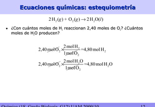 Ecuaciones químicas: estequiometríaEcuaciones químicas: estequiometría
2 2 22H ( ) + O ( ) 2H O( )g g l→
• ¿Con cuántos moles de H¿Con cuántos moles de H22 reaccionan 2,40 moles de Oreaccionan 2,40 moles de O22? ¿Cuántos? ¿Cuántos
moles de Hmoles de H22O producen?O producen?
2
2 2
2
2molH
2,40molO =4,80molH
1molO
×
2
2 2
2
2molH O
2,40molO =4,80molH O
1molO
×
 