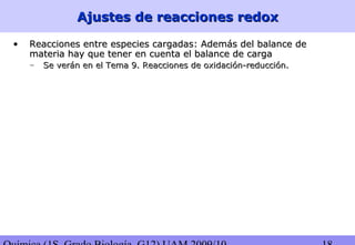 Ajustes de reacciones redoxAjustes de reacciones redox
• Reacciones entre especies cargadas: Además del balance deReacciones entre especies cargadas: Además del balance de
materia hay que tener en cuenta el balance de cargamateria hay que tener en cuenta el balance de carga
– Se verán en el Tema 9. Reacciones de oxidación-reducción.Se verán en el Tema 9. Reacciones de oxidación-reducción.
 