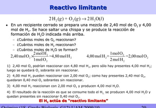 Reactivo limitanteReactivo limitante
2 2 22H ( ) + O ( ) 2H O( )g g l→
• En un recipiente cerrado se prepara una mezcla de 2,40 mol de OEn un recipiente cerrado se prepara una mezcla de 2,40 mol de O22 y 4,00y 4,00
mol de Hmol de H22. Se hace saltar una chispa y se produce la reacción de. Se hace saltar una chispa y se produce la reacción de
formación de Hformación de H22O indicada más arriba.O indicada más arriba.
– ¿Cuántos moles de O¿Cuántos moles de O22 reaccionan?reaccionan?
– ¿Cuántos moles de H¿Cuántos moles de H22 reaccionan?reaccionan?
– ¿Cuántos moles de H¿Cuántos moles de H22O se forman?O se forman?
2
2 2
2
2molH
2,40molO =4,80molH
1molO
×
1) 2,40 mol O2 podrían reaccionar con 4,80 mol H2, pero sólo hay presentes 4,00 mol H2;
luego se quedará O2 sobrante sin reaccionar.
2
2 2
2
1molO
4,00molH × =2,00molO
2molH
2) 4,00 mol H2 pueden reaccionar con 2,00 mol O2; como hay presentes 2,40 mol O2,
quedaran 0,40 mol O2 sobrantes sin reaccionar.
3) 4,00 mol H2 reaccionan con 2,00 mol O2 y producen 4,00 mol H2O.
4) El resultado de la reacción es que se consume todo el H2, se producen 4,00 mol H2O y
quedan presentes sin reaccionar 0,40 mol O2.
El HEl H22 actúa de “reactivo limitante”actúa de “reactivo limitante”
 