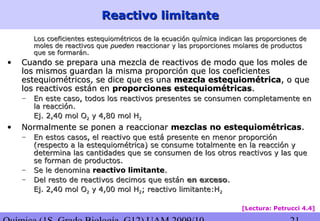 Reactivo limitanteReactivo limitante
Los coeficientes estequiométricos de la ecuación química indican las proporciones deLos coeficientes estequiométricos de la ecuación química indican las proporciones de
moles de reactivos quemoles de reactivos que puedenpueden reaccionar y las proporciones molares de productosreaccionar y las proporciones molares de productos
que se formarán.que se formarán.
• Cuando se prepara una mezcla de reactivos de modo que los moles deCuando se prepara una mezcla de reactivos de modo que los moles de
los mismos guardan la misma proporción que los coeficienteslos mismos guardan la misma proporción que los coeficientes
estequiométricos, se dice que es unaestequiométricos, se dice que es una mezcla estequiométricamezcla estequiométrica, o que, o que
los reactivos están enlos reactivos están en proporciones estequiométricasproporciones estequiométricas..
– En este caso, todos los reactivos presentes se consumen completamente enEn este caso, todos los reactivos presentes se consumen completamente en
la reacción.la reacción.
Ej. 2,40 mol OEj. 2,40 mol O22 y 4,80 mol Hy 4,80 mol H22
• Normalmente se ponen a reaccionarNormalmente se ponen a reaccionar mezclas no estequiométricasmezclas no estequiométricas..
– En estos casos, el reactivo que está presente en menor proporciónEn estos casos, el reactivo que está presente en menor proporción
(respecto a la estequiométrica) se consume totalmente en la reacción y(respecto a la estequiométrica) se consume totalmente en la reacción y
determina las cantidades que se consumen de los otros reactivos y las quedetermina las cantidades que se consumen de los otros reactivos y las que
se forman de productos.se forman de productos.
– Se le denominaSe le denomina reactivo limitantereactivo limitante..
– Del resto de reactivos decimos que estánDel resto de reactivos decimos que están en excesoen exceso..
Ej. 2,40 mol OEj. 2,40 mol O22 y 4,00 mol Hy 4,00 mol H22; reactivo limitante:H; reactivo limitante:H22
[Lectura: Petrucci 4.4]
 