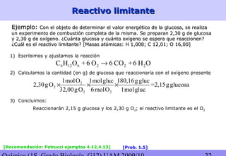 Reactivo limitanteReactivo limitante
Ejemplo:Ejemplo: Con el objeto de determinar el valor energético de la glucosa, se realizaCon el objeto de determinar el valor energético de la glucosa, se realiza
un experimento de combustión completa de la misma. Se preparan 2,30 g de glucosaun experimento de combustión completa de la misma. Se preparan 2,30 g de glucosa
y 2,30 g de oxígeno. ¿Cuánta glucosa y cuánto oxígeno se espera que reaccionen?y 2,30 g de oxígeno. ¿Cuánta glucosa y cuánto oxígeno se espera que reaccionen?
¿Cuál es el reactivo limitante?¿Cuál es el reactivo limitante? [Masas atómicas: H 1,008; C 12,01; O 16,00][Masas atómicas: H 1,008; C 12,01; O 16,00]
1) Escribimos y ajustamos la reacción
6 12 6 2 2 2C H O +6 O 6 CO +6 H O→
2) Calculamos la cantidad (en g) de glucosa que reaccionaría con el oxígeno presente
2
2
2 2
1molO 1molgluc 180,16ggluc
2,30gO =2,15gglucosa
32,00gO 6molO 1molgluc
× × ×
3) Concluimos:
Reaccionarán 2,15 g glucosa y los 2,30 g O2; el reactivo limitante es el O2
[Recomendación: Petrucci ejemplos 4.12,4.13] [Prob. 1.5]
 