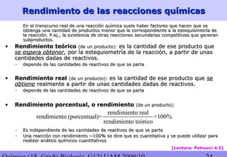 Rendimiento de las reacciones químicasRendimiento de las reacciones químicas
En el transcurso real de una reacción química suele haber factores que hacen que seEn el transcurso real de una reacción química suele haber factores que hacen que se
obtenga una cantidad de productos menor que la correspondiente a la estequiometría deobtenga una cantidad de productos menor que la correspondiente a la estequiometría de
la reacción. P.ej., la existencia de otras reacciones secundarias competitivas que generanla reacción. P.ej., la existencia de otras reacciones secundarias competitivas que generan
subproductos.subproductos.
• Rendimiento teóricoRendimiento teórico (de un producto):(de un producto): es la cantidad de ese producto quees la cantidad de ese producto que
se espera obtenerse espera obtener, por la estequiometría de la reacción, a partir de unas, por la estequiometría de la reacción, a partir de unas
cantidades dadas de reactivos.cantidades dadas de reactivos.
– depende de las cantidades de reactivos de que se partadepende de las cantidades de reactivos de que se parta
• Rendimiento realRendimiento real (de un producto):(de un producto): es la cantidad de ese producto quees la cantidad de ese producto que sese
obtieneobtiene realmente a partir de unas cantidades dadas de reactivos.realmente a partir de unas cantidades dadas de reactivos.
– depende de las cantidades de reactivos de que se partadepende de las cantidades de reactivos de que se parta
• Rendimiento porcentual, o rendimientoRendimiento porcentual, o rendimiento (de un producto):(de un producto):
– Es independiente de las cantidades de reactivos de que se partaEs independiente de las cantidades de reactivos de que se parta
– Una reacción con rendimiento ~100% se dice que es cuantitativa y se puede utilizar paraUna reacción con rendimiento ~100% se dice que es cuantitativa y se puede utilizar para
realizar análisis químicos cuantitativosrealizar análisis químicos cuantitativos
[Lectura: Petrucci 4.5]
rendimiento real
rendimiento (porcentual)= ×100%
rendimiento teórico
 
