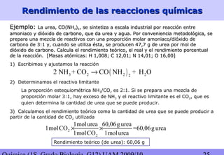 Rendimiento de las reacciones químicasRendimiento de las reacciones químicas
Ejemplo:Ejemplo: La urea, CO(NHLa urea, CO(NH22))22, se sintetiza a escala industrial por reacción entre, se sintetiza a escala industrial por reacción entre
amoniaco y dióxido de carbono, que da urea y agua. Por conveniencia metodológica, seamoniaco y dióxido de carbono, que da urea y agua. Por conveniencia metodológica, se
prepara una mezcla de reactivos con una proporción molar amoniaco/dióxido deprepara una mezcla de reactivos con una proporción molar amoniaco/dióxido de
carbono de 3:1 y, cuando se utiliza ésta, se producen 47,7 g de urea por mol decarbono de 3:1 y, cuando se utiliza ésta, se producen 47,7 g de urea por mol de
dióxido de carbono. Calcula el rendimiento teórico, el real y el rendimiento porcentualdióxido de carbono. Calcula el rendimiento teórico, el real y el rendimiento porcentual
de la reacción.de la reacción. [Masas atómicas: H 1,008; C 12,01; N 14,01; O 16,00][Masas atómicas: H 1,008; C 12,01; N 14,01; O 16,00]
1) Escribimos y ajustamos la reacción
( )3 2 2 22
2 NH + CO CO NH + H O→
2) Determinamos el reactivo limitante
La proporción estequiométrica NH3/CO2 es 2:1. Si se prepara una mezcla de
proporción molar 3:1, hay exceso de NH3 y el reactivo limitante es el CO2, que es
quien determina la cantidad de urea que se puede producir.
3) Calculamos el rendimiento teórico como la cantidad de urea que se puede producir a
partir de la cantidad de CO2 utilizada
2
2
1molurea 60,06g urea
1molCO =60,06g urea
1molCO 1molurea
× ×
Rendimiento teórico (de urea): 60,06 g
 