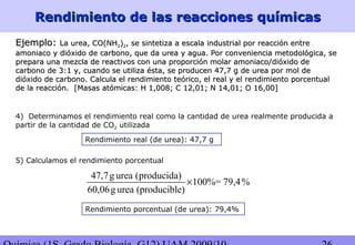 Rendimiento de las reacciones químicasRendimiento de las reacciones químicas
4) Determinamos el rendimiento real como la cantidad de urea realmente producida a
partir de la cantidad de CO2 utilizada
Rendimiento real (de urea): 47,7 g
5) Calculamos el rendimiento porcentual
Rendimiento porcentual (de urea): 79,4%
47,7g urea (producida)
100%= 79,4%
60,06g urea (producible)
×
Ejemplo:Ejemplo: La urea, CO(NHLa urea, CO(NH22))22, se sintetiza a escala industrial por reacción entre, se sintetiza a escala industrial por reacción entre
amoniaco y dióxido de carbono, que da urea y agua. Por conveniencia metodológica, seamoniaco y dióxido de carbono, que da urea y agua. Por conveniencia metodológica, se
prepara una mezcla de reactivos con una proporción molar amoniaco/dióxido deprepara una mezcla de reactivos con una proporción molar amoniaco/dióxido de
carbono de 3:1 y, cuando se utiliza ésta, se producen 47,7 g de urea por mol decarbono de 3:1 y, cuando se utiliza ésta, se producen 47,7 g de urea por mol de
dióxido de carbono. Calcula el rendimiento teórico, el real y el rendimiento porcentualdióxido de carbono. Calcula el rendimiento teórico, el real y el rendimiento porcentual
de la reacción.de la reacción. [Masas atómicas: H 1,008; C 12,01; N 14,01; O 16,00][Masas atómicas: H 1,008; C 12,01; N 14,01; O 16,00]
 