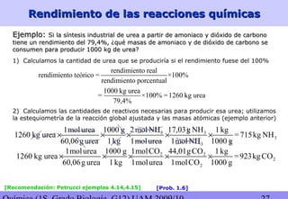 Rendimiento de las reacciones químicasRendimiento de las reacciones químicas
Ejemplo:Ejemplo: Si la síntesis industrial de urea a partir de amoniaco y dióxido de carbonoSi la síntesis industrial de urea a partir de amoniaco y dióxido de carbono
tiene un rendimiento del 79,4%, ¿qué masas de amoniaco y de dióxido de carbono setiene un rendimiento del 79,4%, ¿qué masas de amoniaco y de dióxido de carbono se
consumen para producir 1000 kg de urea?consumen para producir 1000 kg de urea?
1) Calculamos la cantidad de urea que se produciría si el rendimiento fuese del 100%
rendimiento real
rendimiento teórico = ×100%
rendimiento porcentual
1000 kg urea
= ×100% =1260 kg urea
79,4%
2) Calculamos las cantidades de reactivos necesarias para producir esa urea; utilizamos
la estequiometría de la reacción global ajustada y las masas atómicas (ejemplo anterior)
3 3
3
3
2mol NH 17,03g NH1molurea 1000 g 1kg
1260 kg urea =715kg NH
60,06g urea 1kg 1molurea 1mol NH 1000 g
× × × × ×
2 2
2
2
1molCO 44,01gCO1molurea 1000 g 1kg
1260 kg urea =923kgCO
60,06g urea 1kg 1molurea 1molCO 1000 g
× × × × ×
[Recomendación: Petrucci ejemplos 4.14,4.15] [Prob. 1.6]
 