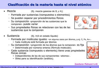Clasificación de la materia hasta el nivel atómicoClasificación de la materia hasta el nivel atómico
• MezclaMezcla (Ej. mezcla gaseosa de O(Ej. mezcla gaseosa de O22 y Hy H22))
– Formada por sustancias (compuestos o elementos)Formada por sustancias (compuestos o elementos)
– Se pueden separar por procedimientos físicosSe pueden separar por procedimientos físicos
– Su composición -Su composición -proporción de las sustancias que laproporción de las sustancias que la
componen-componen- puede variarpuede variar
– Sus propiedades físicas se relacionan con las de lasSus propiedades físicas se relacionan con las de las
sustancias que la componensustancias que la componen
• SustanciaSustancia (Ej. H(Ej. H22O en estado líquido)O en estado líquido)
– Formada por moléculas iguales –Formada por moléculas iguales –en algunos casos por átomos, p.ej. C, Fe, Au-en algunos casos por átomos, p.ej. C, Fe, Au-..
• Cada molécula está formada por átomosCada molécula está formada por átomos
– Su composición –Su composición –proporción de los átomos que la componen-proporción de los átomos que la componen- es fijaes fija
• Determinada por números enteros (fórmula molecular)Determinada por números enteros (fórmula molecular)
– Cada sustancia (compuesto o elemento) tiene unas propiedadesCada sustancia (compuesto o elemento) tiene unas propiedades
físicas únicasfísicas únicas
• Independientes de las de sus componentes –atomos-.Independientes de las de sus componentes –atomos-.
• Útiles para su identificación (análisis).Útiles para su identificación (análisis).
[Lectura: Petrucci 1.4]
 