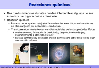 Reacciones químicasReacciones químicas
• Dos o más moléculas distintas pueden intercambiar algunos de susDos o más moléculas distintas pueden intercambiar algunos de sus
átomos y dar lugar a nuevas moléculasátomos y dar lugar a nuevas moléculas
• Reacción químicaReacción química
– Proceso por el que un conjunto de sustancias -reactivos- se transformaProceso por el que un conjunto de sustancias -reactivos- se transforma
en otro conjunto de sustancias –productos.en otro conjunto de sustancias –productos.
– Transcurre normalmente con cambios notables de las propiedades físicasTranscurre normalmente con cambios notables de las propiedades físicas
• cambio de color; formación de precipitado; desprendimiento de gas;cambio de color; formación de precipitado; desprendimiento de gas;
desprendimiento o absorción de calordesprendimiento o absorción de calor
• En caso contrario hay que hacer análisis químico para saber si ha tenido lugarEn caso contrario hay que hacer análisis químico para saber si ha tenido lugar
una reacción químicauna reacción química
 