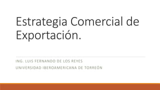 Estrategia Comercial de
Exportación.
ING. LUIS FERNANDO DE LOS REYES
UNIVERSIDAD IBEROAMERICANA DE TORREÓN
 
