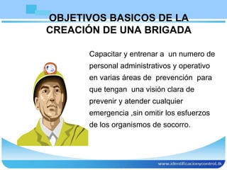 Capacitar y entrenar a  un numero de personal administrativos y operativo en varias áreas de  prevención  para que tengan  una visión clara de prevenir y atender cualquier emergencia ,sin omitir los esfuerzos de los organismos de socorro.  OBJETIVOS BASICOS DE LA CREACIÓN DE UNA BRIGADA 