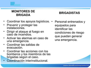 Coordinar los apoyos logísticos.  Prevenir y proteger las instalaciones. Dirigir el ataque al fuego en caso de incendios. Activar las alarmas en caso de una emergencia. Coordinar las salidas de evacuación. Coordinar las acciones con los bomberos y los miembros de las brigadas según el caso. Coordinación interinstitucional. BRIGADISTAS Personal entrenados y equipados para identificar las condiciones de riesgo que puedan generar una emergencia. MONITORES DE  BRIGADA  