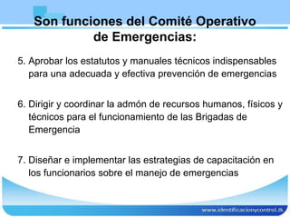 Son funciones del Comité Operativo de Emergencias: 5. Aprobar los estatutos y manuales técnicos indispensables para una adecuada y efectiva prevención de emergencias 6. Dirigir y coordinar la admón de recursos humanos, físicos y técnicos para el funcionamiento de las Brigadas de Emergencia 7. Diseñar e implementar las estrategias de capacitación en los funcionarios sobre el manejo de emergencias 
