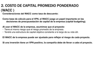 2. Costo de Capital Promedio Ponderado (WACC )Consideraciones del WACC como tasa de descuento:Como base de cálculo para el VPN, el WACC juega un papel importante en las decisiones de presupuestación de capital de la empresa (capital budgeting).Al usar el WACC de la empresa, asumimos que el proyecto:Tiene el mismo riesgo que el riesgo promedio de la empresa.Tendrá una estructura de capital objetivo constante a lo largo de su vida útil.El WACC de la empresa puede ser ajustado para reflejar el riesgo de cada proyecto. Si una inversión tiene un VPN positivo, la compañía debe de llevar a cabo el proyecto. 