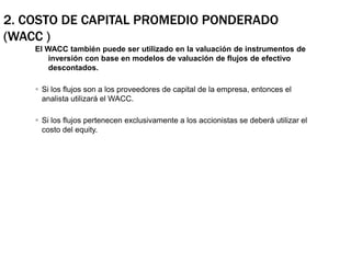 2. Costo de Capital Promedio Ponderado (WACC )El WACC también puede ser utilizado en la valuación de instrumentos de inversión con base en modelos de valuación de flujos de efectivo descontados.Si los flujos son a los proveedores de capital de la empresa, entonces el analista utilizará el WACC.Si los flujos pertenecen exclusivamente a los accionistas se deberá utilizar el costo del equity.