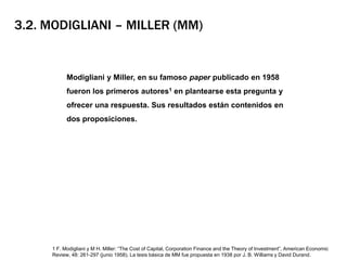 3.2. Modigliani – Miller (MM)	Modigliani y Miller, en su famoso paper publicado en 1958 fueron los primeros autores1 en plantearse esta pregunta y ofrecer una respuesta. Sus resultados están contenidos en dos proposiciones.1 F. Modigliani y M H. Miller: “TheCost of Capital, CorporationFinance and theTheory of Investment”, American EconomicReview, 48: 261-297 (junio 1958). La tesis básica de MM fue propuesta en 1938 por J. B. Williams y David Durand.
