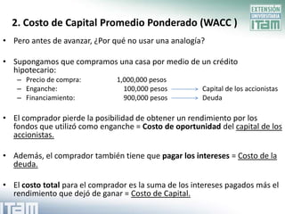 2. Costo de Capital Promedio Ponderado (WACC )
• Pero antes de avanzar, ¿Por qué no usar una analogía?

• Supongamos que compramos una casa por medio de un crédito
  hipotecario:
   – Precio de compra:         1,000,000 pesos
   – Enganche:                   100,000 pesos         Capital de los accionistas
   – Financiamiento:             900,000 pesos         Deuda

• El comprador pierde la posibilidad de obtener un rendimiento por los
  fondos que utilizó como enganche = Costo de oportunidad del capital de los
  accionistas.

• Además, el comprador también tiene que pagar los intereses = Costo de la
  deuda.

• El costo total para el comprador es la suma de los intereses pagados más el
  rendimiento que dejó de ganar = Costo de Capital.
 