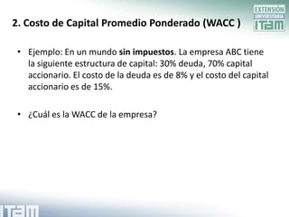 2. Costo de Capital Promedio Ponderado (WACC )

 • Ejemplo: En un mundo sin impuestos. La empresa ABC tiene
   la siguiente estructura de capital: 30% deuda, 70% capital
   accionario. El costo de la deuda es de 8% y el costo del capital
   accionario es de 15%.

 • ¿Cuál es la WACC de la empresa?
 
