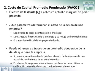 2. Costo de Capital Promedio Ponderado (WACC )
 • El costo de la deuda (rd) es el costo actual o marginal de pedir
   prestado.

 • ¿Qué parámetros determinan el costo de la deuda de una
   empresa?
    – Los niveles de tasas de interés en el mercado
    – La estructura financiera de la empresa y su riesgo de incumplimiento
    – El tratamiento fiscal de los pagos de deuda.


 • Puede obtenerse a través de un promedio ponderado de la
   deuda que tiene la empresa.
    – Si una empresa tiene deuda pública, el costo de la misma es la tasa
      actual de rendimiento de su deuda emitida.
    – En el caso de empresas sin emisiones públicas, se debe utilizar la
      calificación de su deuda o costo de fondeo en el mercado.
 