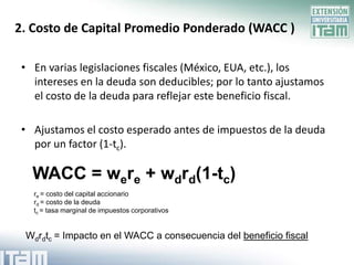 2. Costo de Capital Promedio Ponderado (WACC )

 • En varias legislaciones fiscales (México, EUA, etc.), los
   intereses en la deuda son deducibles; por lo tanto ajustamos
   el costo de la deuda para reflejar este beneficio fiscal.

 • Ajustamos el costo esperado antes de impuestos de la deuda
   por un factor (1-tc).

   WACC = were + wdrd(1-tc)
   re = costo del capital accionario
   rd = costo de la deuda
   tc = tasa marginal de impuestos corporativos


 Wdrdtc = Impacto en el WACC a consecuencia del beneficio fiscal
 