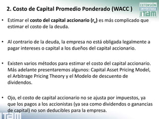 2. Costo de Capital Promedio Ponderado (WACC )
• Estimar el costo del capital accionario (re) es más complicado que
  estimar el costo de la deuda.

• Al contrario de la deuda, la empresa no está obligada legalmente a
  pagar intereses o capital a los dueños del capital accionario.

• Existen varios métodos para estimar el costo del capital accionario.
  Más adelante presentaremos algunos: Capital Asset Pricing Model,
  el Arbitrage Pricing Theory y el Modelo de descuento de
  dividendos.

• Ojo, el costo de capital accionario no se ajusta por impuestos, ya
  que los pagos a los accionistas (ya sea como dividendos o ganancias
  de capital) no son deducibles para la empresa.
 