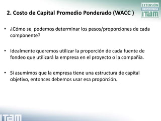 2. Costo de Capital Promedio Ponderado (WACC )

• ¿Cómo se podemos determinar los pesos/proporciones de cada
  componente?

• Idealmente queremos utilizar la proporción de cada fuente de
  fondeo que utilizará la empresa en el proyecto o la compañía.

• Si asumimos que la empresa tiene una estructura de capital
  objetivo, entonces debemos usar esa proporción.
 