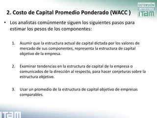 2. Costo de Capital Promedio Ponderado (WACC )
• Los analistas comúnmente siguen los siguientes pasos para
  estimar los pesos de los componentes:

   1.   Asumir que la estructura actual de capital dictada por los valores de
        mercado de sus componentes, representa la estructura de capital
        objetivo de la empresa.

   2.   Examinar tendencias en la estructura de capital de la empresa o
        comunicados de la dirección al respecto, para hacer conjeturas sobre la
        estructura objetivo.

   3.   Usar un promedio de la estructura de capital objetivo de empresas
        comparables.
 