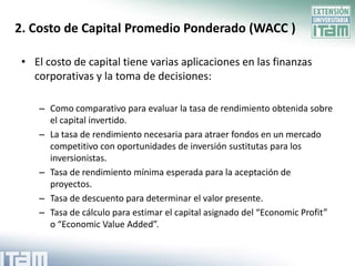 2. Costo de Capital Promedio Ponderado (WACC )

 • El costo de capital tiene varias aplicaciones en las finanzas
   corporativas y la toma de decisiones:

    – Como comparativo para evaluar la tasa de rendimiento obtenida sobre
      el capital invertido.
    – La tasa de rendimiento necesaria para atraer fondos en un mercado
      competitivo con oportunidades de inversión sustitutas para los
      inversionistas.
    – Tasa de rendimiento mínima esperada para la aceptación de
      proyectos.
    – Tasa de descuento para determinar el valor presente.
    – Tasa de cálculo para estimar el capital asignado del “Economic Profit”
      o “Economic Value Added”.
 