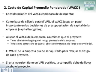 2. Costo de Capital Promedio Ponderado (WACC )
• Consideraciones del WACC como tasa de descuento:

• Como base de cálculo para el VPN, el WACC juega un papel
  importante en las decisiones de presupuestación de capital de la
  empresa (capital budgeting).

• Al usar el WACC de la empresa, asumimos que el proyecto:
   – Tiene el mismo riesgo que el riesgo promedio de la empresa.
   – Tendrá una estructura de capital objetivo constante a lo largo de su vida útil.

• El WACC de la empresa puede ser ajustado para reflejar el riesgo
  de cada proyecto.

• Si una inversión tiene un VPN positivo, la compañía debe de llevar
  a cabo el proyecto.
 